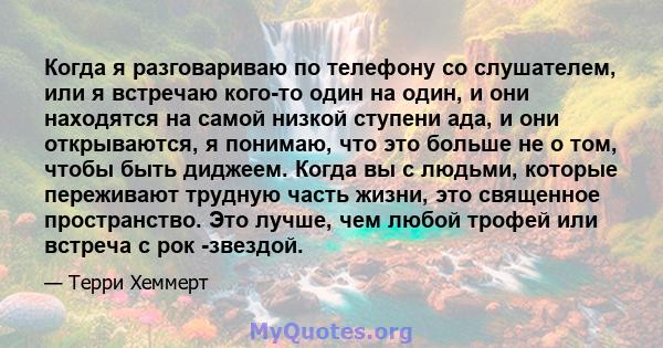 Когда я разговариваю по телефону со слушателем, или я встречаю кого-то один на один, и они находятся на самой низкой ступени ада, и они открываются, я понимаю, что это больше не о том, чтобы быть диджеем. Когда вы с