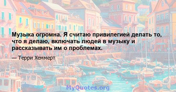 Музыка огромна. Я считаю привилегией делать то, что я делаю, включать людей в музыку и рассказывать им о проблемах.