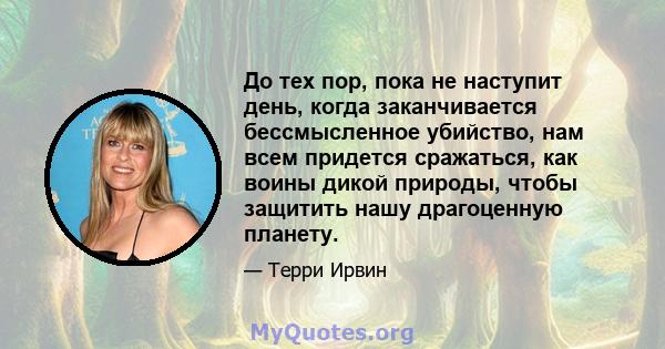 До тех пор, пока не наступит день, когда заканчивается бессмысленное убийство, нам всем придется сражаться, как воины дикой природы, чтобы защитить нашу драгоценную планету.