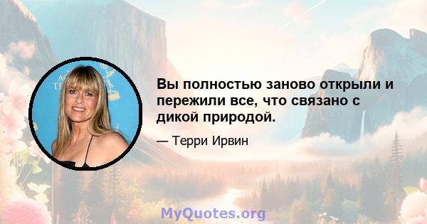 Вы полностью заново открыли и пережили все, что связано с дикой природой.