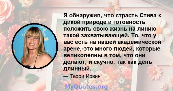 Я обнаружил, что страсть Стива к дикой природе и готовность положить свою жизнь на линию такой захватывающей. То, что у вас есть на нашей академической арене,-это много людей, которые великолепны в том, что они делают,