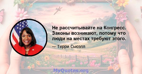 Не рассчитывайте на Конгресс. Законы возникают, потому что люди на местах требуют этого.