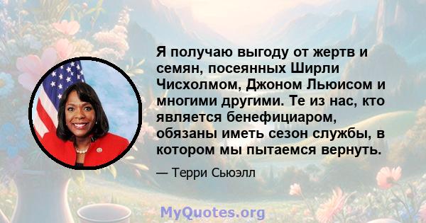 Я получаю выгоду от жертв и семян, посеянных Ширли Чисхолмом, Джоном Льюисом и многими другими. Те из нас, кто является бенефициаром, обязаны иметь сезон службы, в котором мы пытаемся вернуть.