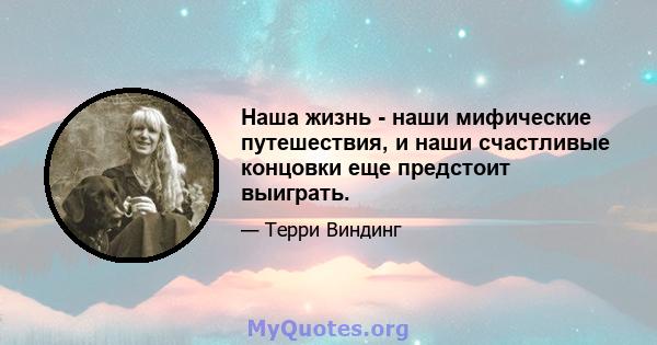 Наша жизнь - наши мифические путешествия, и наши счастливые концовки еще предстоит выиграть.