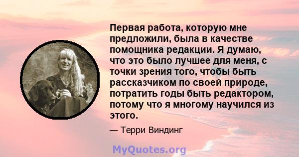 Первая работа, которую мне предложили, была в качестве помощника редакции. Я думаю, что это было лучшее для меня, с точки зрения того, чтобы быть рассказчиком по своей природе, потратить годы быть редактором, потому что 