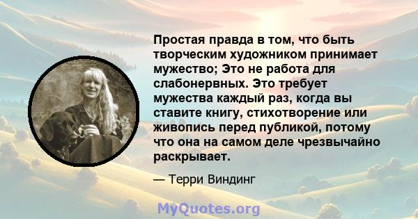 Простая правда в том, что быть творческим художником принимает мужество; Это не работа для слабонервных. Это требует мужества каждый раз, когда вы ставите книгу, стихотворение или живопись перед публикой, потому что она 