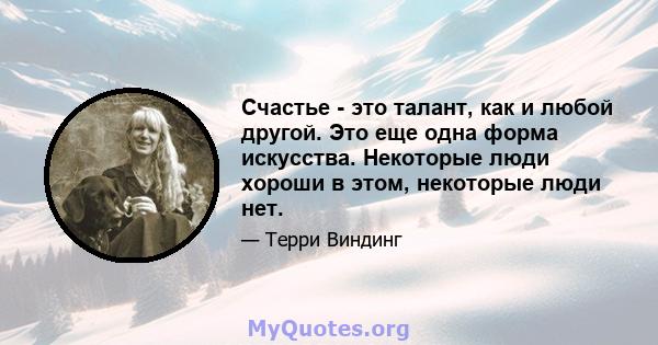 Счастье - это талант, как и любой другой. Это еще одна форма искусства. Некоторые люди хороши в этом, некоторые люди нет.