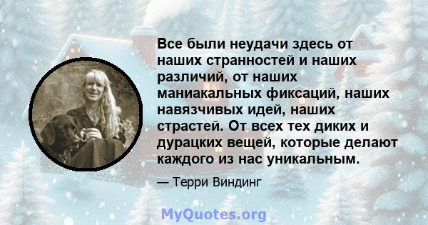 Все были неудачи здесь от наших странностей и наших различий, от наших маниакальных фиксаций, наших навязчивых идей, наших страстей. От всех тех диких и дурацких вещей, которые делают каждого из нас уникальным.