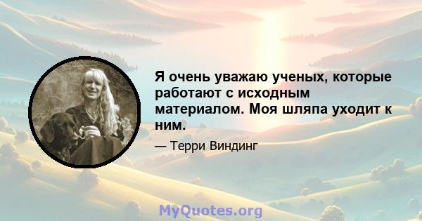 Я очень уважаю ученых, которые работают с исходным материалом. Моя шляпа уходит к ним.