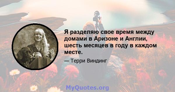 Я разделяю свое время между домами в Аризоне и Англии, шесть месяцев в году в каждом месте.