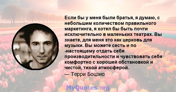 Если бы у меня были братья, я думаю, с небольшим количеством правильного маркетинга, я хотел бы быть почти исключительно в маленьких театрах. Вы знаете, для меня это как церковь для музыки. Вы можете сесть и по