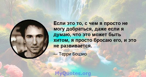 Если это то, с чем я просто не могу добраться, даже если я думаю, что это может быть хитом, я просто бросаю его, и это не развивается.