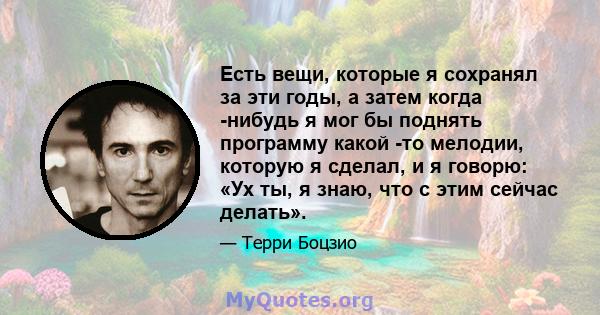 Есть вещи, которые я сохранял за эти годы, а затем когда -нибудь я мог бы поднять программу какой -то мелодии, которую я сделал, и я говорю: «Ух ты, я знаю, что с этим сейчас делать».