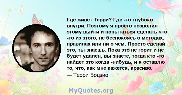 Где живет Терри? Где -то глубоко внутри. Поэтому я просто позволил этому выйти и попытаться сделать что -то из этого, не беспокоясь о методах, правилах или ни о чем. Просто сделай это, ты знаешь. Пока это не горит и не