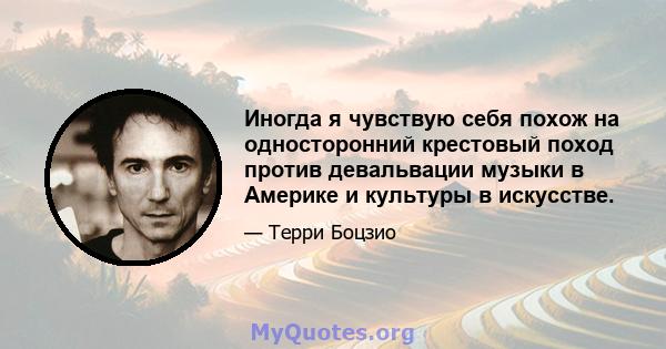 Иногда я чувствую себя похож на односторонний крестовый поход против девальвации музыки в Америке и культуры в искусстве.