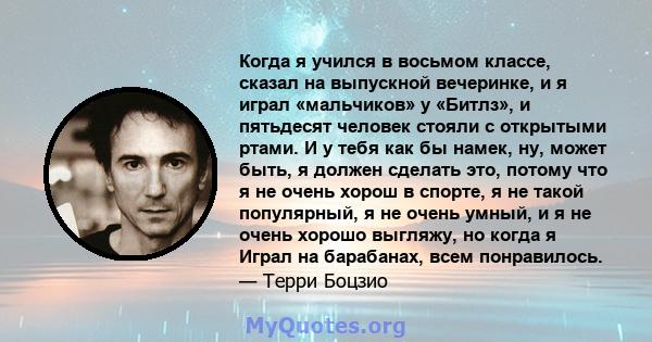 Когда я учился в восьмом классе, сказал на выпускной вечеринке, и я играл «мальчиков» у «Битлз», и пятьдесят человек стояли с открытыми ртами. И у тебя как бы намек, ну, может быть, я должен сделать это, потому что я не 