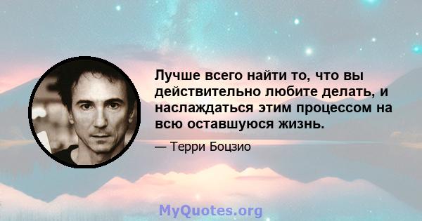 Лучше всего найти то, что вы действительно любите делать, и наслаждаться этим процессом на всю оставшуюся жизнь.