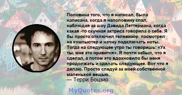 Половина того, что я написал, была написана, когда я наполовину спал, наблюдая за шоу Дэвида Леттермана, когда какая -то скучная актриса говорила о себе. Я бы просто отключил телевизор, посмотрел на компьютер и начну