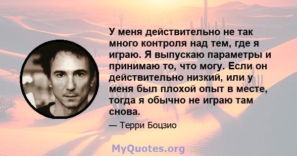 У меня действительно не так много контроля над тем, где я играю. Я выпускаю параметры и принимаю то, что могу. Если он действительно низкий, или у меня был плохой опыт в месте, тогда я обычно не играю там снова.