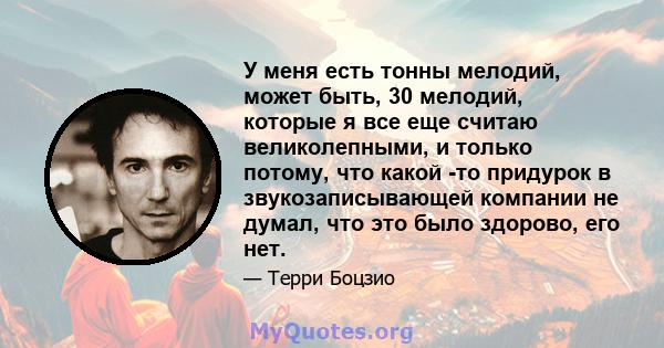 У меня есть тонны мелодий, может быть, 30 мелодий, которые я все еще считаю великолепными, и только потому, что какой -то придурок в звукозаписывающей компании не думал, что это было здорово, его нет.