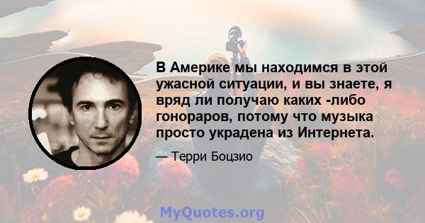 В Америке мы находимся в этой ужасной ситуации, и вы знаете, я вряд ли получаю каких -либо гонораров, потому что музыка просто украдена из Интернета.