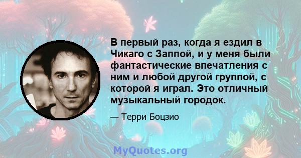 В первый раз, когда я ездил в Чикаго с Заппой, и у меня были фантастические впечатления с ним и любой другой группой, с которой я играл. Это отличный музыкальный городок.