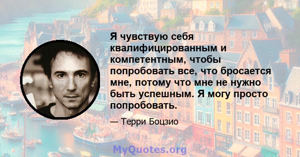 Я чувствую себя квалифицированным и компетентным, чтобы попробовать все, что бросается мне, потому что мне не нужно быть успешным. Я могу просто попробовать.