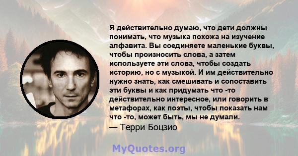 Я действительно думаю, что дети должны понимать, что музыка похожа на изучение алфавита. Вы соединяете маленькие буквы, чтобы произносить слова, а затем используете эти слова, чтобы создать историю, но с музыкой. И им