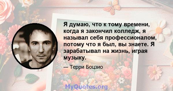 Я думаю, что к тому времени, когда я закончил колледж, я называл себя профессионалом, потому что я был, вы знаете. Я зарабатывал на жизнь, играя музыку.