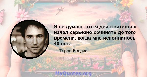 Я не думаю, что я действительно начал серьезно сочинять до того времени, когда мне исполнилось 40 лет.