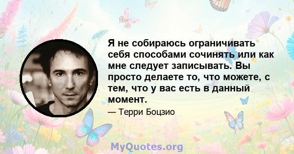 Я не собираюсь ограничивать себя способами сочинять или как мне следует записывать. Вы просто делаете то, что можете, с тем, что у вас есть в данный момент.