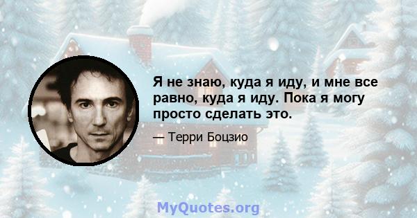 Я не знаю, куда я иду, и мне все равно, куда я иду. Пока я могу просто сделать это.