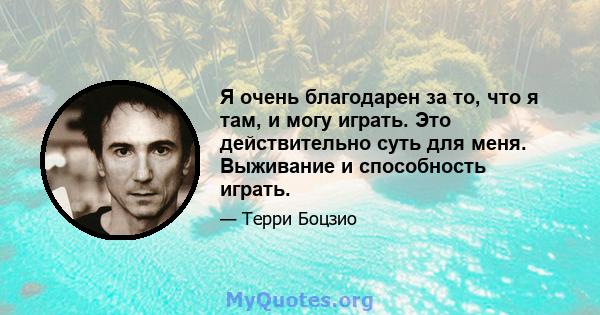 Я очень благодарен за то, что я там, и могу играть. Это действительно суть для меня. Выживание и способность играть.