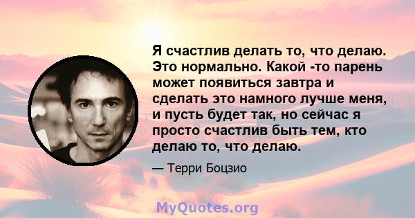 Я счастлив делать то, что делаю. Это нормально. Какой -то парень может появиться завтра и сделать это намного лучше меня, и пусть будет так, но сейчас я просто счастлив быть тем, кто делаю то, что делаю.