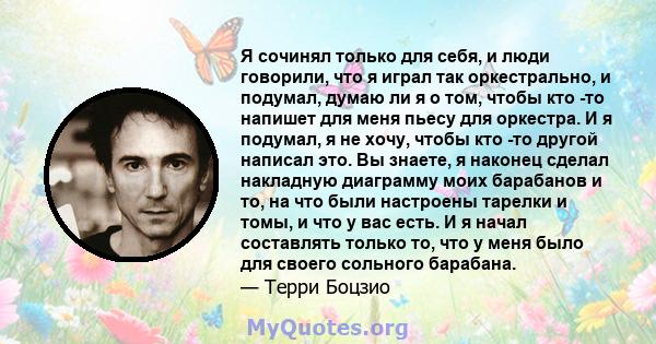 Я сочинял только для себя, и люди говорили, что я играл так оркестрально, и подумал, думаю ли я о том, чтобы кто -то напишет для меня пьесу для оркестра. И я подумал, я не хочу, чтобы кто -то другой написал это. Вы