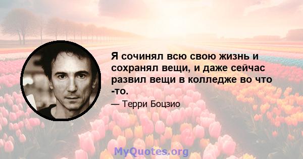 Я сочинял всю свою жизнь и сохранял вещи, и даже сейчас развил вещи в колледже во что -то.