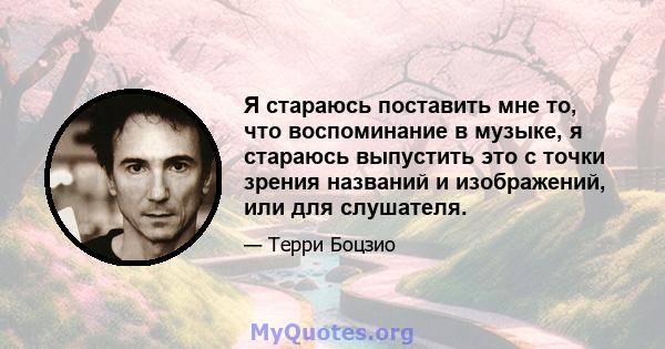 Я стараюсь поставить мне то, что воспоминание в музыке, я стараюсь выпустить это с точки зрения названий и изображений, или для слушателя.