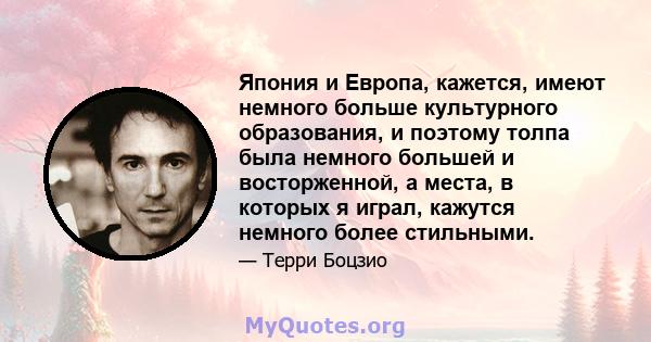 Япония и Европа, кажется, имеют немного больше культурного образования, и поэтому толпа была немного большей и восторженной, а места, в которых я играл, кажутся немного более стильными.