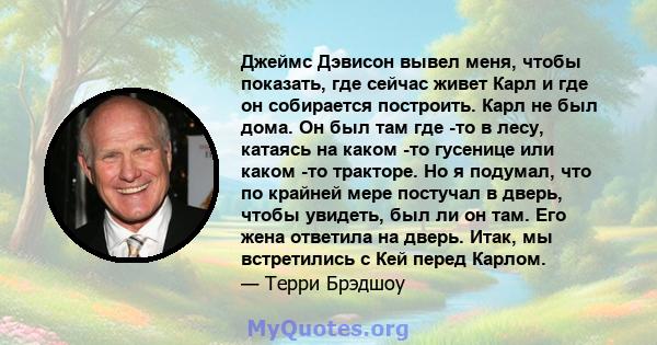 Джеймс Дэвисон вывел меня, чтобы показать, где сейчас живет Карл и где он собирается построить. Карл не был дома. Он был там где -то в лесу, катаясь на каком -то гусенице или каком -то тракторе. Но я подумал, что по