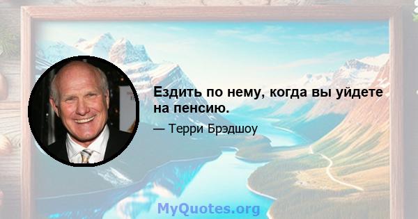 Ездить по нему, когда вы уйдете на пенсию.