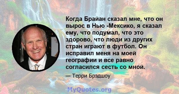 Когда Брайан сказал мне, что он вырос в Нью -Мексико, я сказал ему, что подумал, что это здорово, что люди из других стран играют в футбол. Он исправил меня на моей географии и все равно согласился сесть со мной.