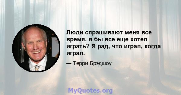 Люди спрашивают меня все время, я бы все еще хотел играть? Я рад, что играл, когда играл.