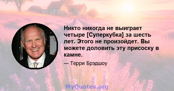 Никто никогда не выиграет четыре [Суперкубка] за шесть лет. Этого не произойдет. Вы можете доловить эту присоску в камне.