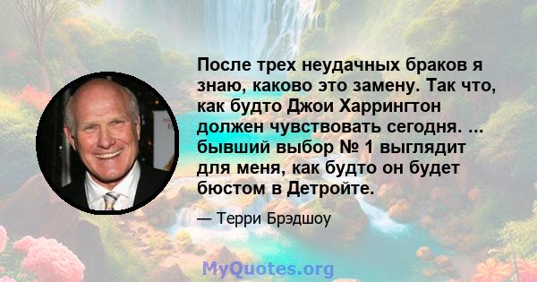 После трех неудачных браков я знаю, каково это замену. Так что, как будто Джои Харрингтон должен чувствовать сегодня. ... бывший выбор № 1 выглядит для меня, как будто он будет бюстом в Детройте.