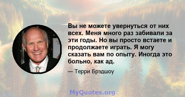 Вы не можете увернуться от них всех. Меня много раз забивали за эти годы. Но вы просто встаете и продолжаете играть. Я могу сказать вам по опыту. Иногда это больно, как ад.