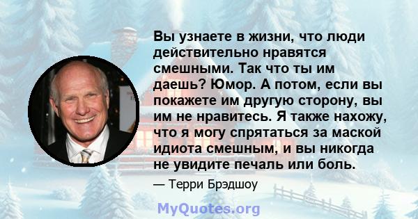 Вы узнаете в жизни, что люди действительно нравятся смешными. Так что ты им даешь? Юмор. А потом, если вы покажете им другую сторону, вы им не нравитесь. Я также нахожу, что я могу спрятаться за маской идиота смешным, и 