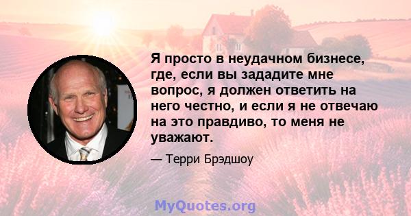 Я просто в неудачном бизнесе, где, если вы зададите мне вопрос, я должен ответить на него честно, и если я не отвечаю на это правдиво, то меня не уважают.