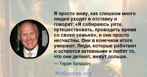 Я просто вижу, как слишком много людей уходят в отставку и говорят: «Я собираюсь уйти, путешествовать, проводить время со своей семьей», и они просто несчастны. Они в конечном итоге умирают. Люди, которые работают и