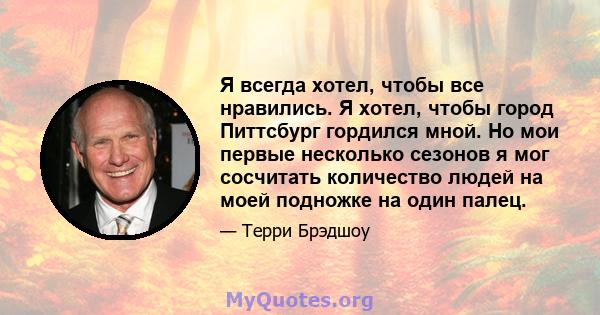 Я всегда хотел, чтобы все нравились. Я хотел, чтобы город Питтсбург гордился мной. Но мои первые несколько сезонов я мог сосчитать количество людей на моей подножке на один палец.