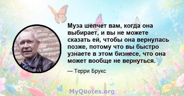 Муза шепчет вам, когда она выбирает, и вы не можете сказать ей, чтобы она вернулась позже, потому что вы быстро узнаете в этом бизнесе, что она может вообще не вернуться.